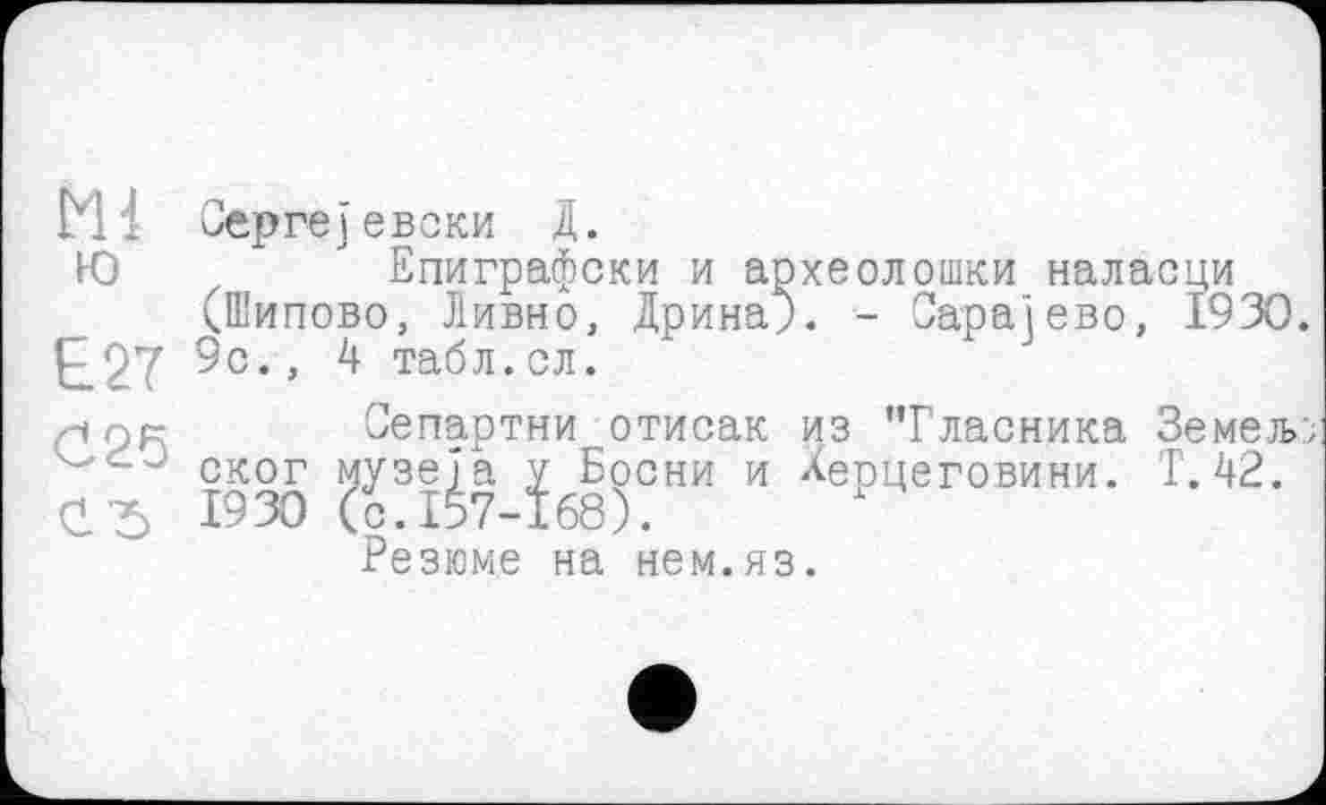 ﻿М Оергејевоки Д.
Ю	Епиграфски и археолошки наласци
(Шипово, Дивно, Дрина;. - Сарајево, 1930.
Е27 9с., 4 табл.ел.
/-»OR Сепартни отисак из "Гласника Земељ;
1930 (^3ІІ7 їб8)СНИ И ^еРцеговини’
Резюме на нем.яз.